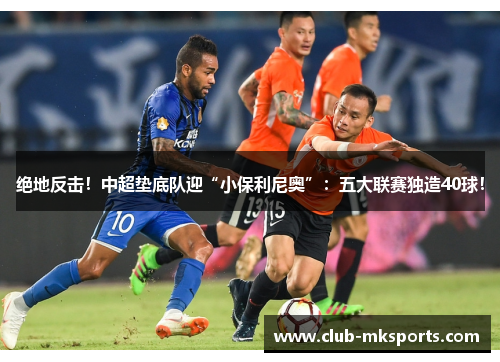 绝地反击！中超垫底队迎“小保利尼奥”：五大联赛独造40球！